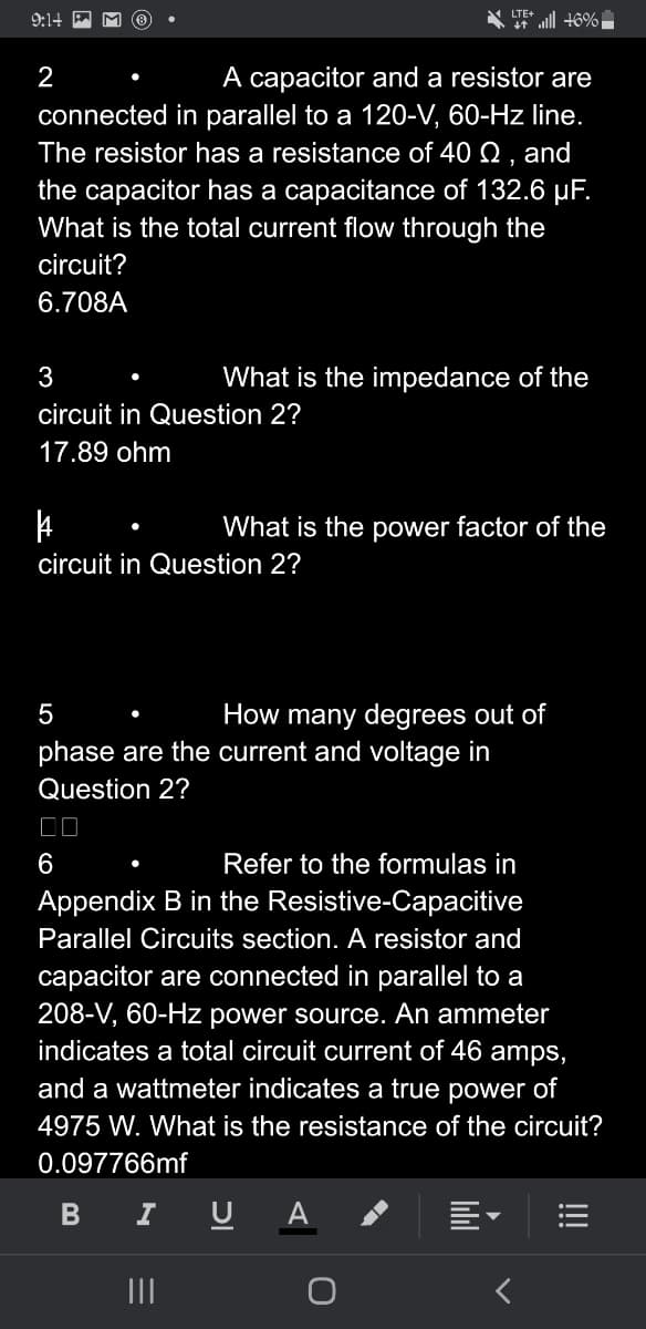 9:14
2
A capacitor and a resistor are
connected in parallel to a 120-V, 60-Hz line.
The resistor has a resistance of 40 Q, and
the capacitor has a capacitance of 132.6 µF.
What is the total current flow through the
circuit?
6.708A
3
circuit in Question 2?
17.89 ohm
|
circuit in Question 2?
LTE+
What is the impedance of the
B
5
How many degrees out of
phase are the current and voltage in
Question 2?
|||
46%
What is the power factor of the
6
Refer to the formulas in
Appendix B in the Resistive-Capacitive
Parallel Circuits section. A resistor and
capacitor are connected in parallel to a
208-V, 60-Hz power source. An ammeter
indicates a total circuit current of 46 amps,
and a wattmeter indicates a true power of
4975 W. What is the resistance of the circuit?
0.097766mf
I
U A
—