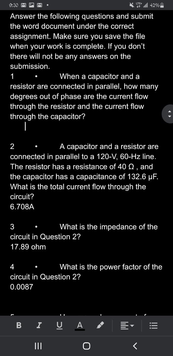 LTE +2%
9:30 M
Answer the following questions and submit
the word document under the correct
assignment. Make sure you save the file
when your work is complete. If you don't
there will not be any answers on the
submission.
1
When a capacitor and a
resistor are connected in parallel, how many
degrees out of phase are the current flow
through the resistor and the current flow
through the capacitor?
|
2
A capacitor and a resistor are
connected in parallel to a 120-V, 60-Hz line.
The resistor has a resistance of 40 Q, and
the capacitor has a capacitance of 132.6 μF.
What is the total current flow through the
circuit?
6.708A
●
3
circuit in Question 2?
17.89 ohm
B
What is the impedance of the
4
circuit in Question 2?
0.0087
|||
What is the power factor of the