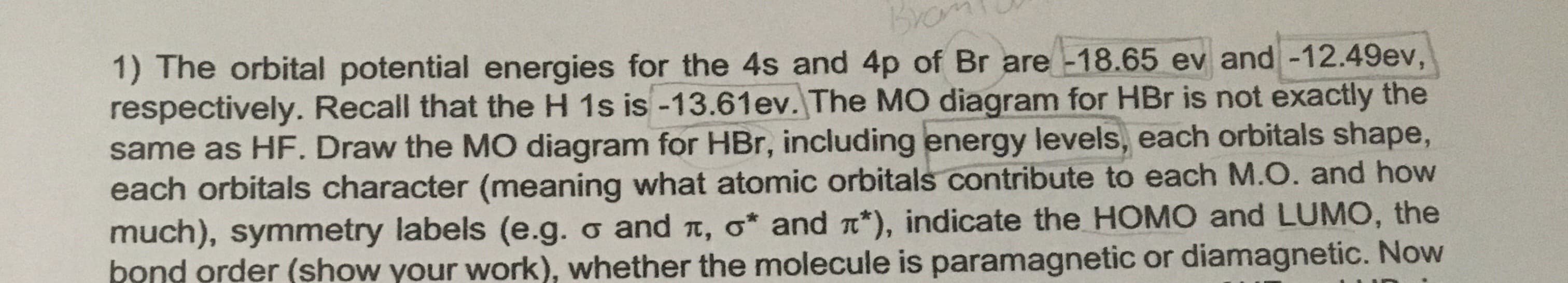 Bro
1) The orbital potential energies for the 4s and 4p of Br are -18.65 ev and -12.49ev,
respectively. Recall that the H 1s is -13.61ev. The MO diagram for HBr is not exactly the
same as HF. Draw the MO diagram for HBr, including energy levels, each orbitals shape,
each orbitals character (meaning what atomic orbitals contribute to each M.O. and how
much), symmetry labels (e.g. o and t, o* and a*), indicate the HOMO and LUMO, the
bond order (show your work), whether the molecule is paramagnetic or diamagnetic. Now
