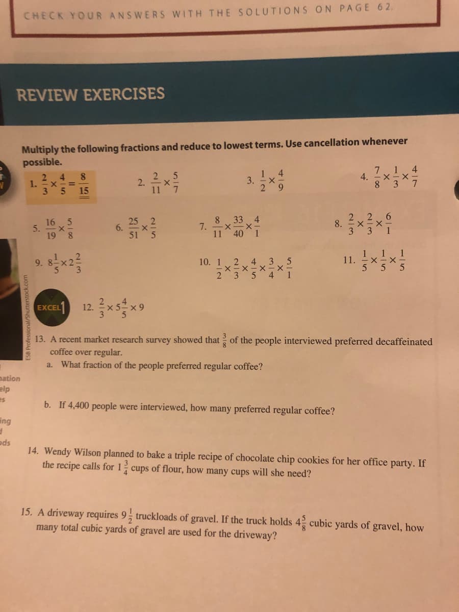 CHECK YOUR ANSWERS WITH THE SOLUTIONS ON PAGE 62.
REVIEW EXERCISES
Multiply the following fractions and reduce to lowest terms. Use cancellation whenever
possible.
4
7
4.
8 37
1
2 4
1.
3 5 15
1 4
3. x
29
8.
2.
%3D
2 26
8.
33
25 2
51 5
16 5
7.
11
198
40 1
9. Bx2
10. 1 2
235 4 1
11 1
11.
555
4 3 5
EXCEL1
12 xs x9
13. A recent market research survey showed that of the people interviewed preferred decaffeinated
coffee over regular.
a. What fraction of the people preferred regular coffee?
nation
elp
es
b. If 4,400 people were interviewed, how many preferred regular coffee?
ing
ods
14. Wendy Wilson planned to bake a triple recipe of chocolate chip cookies for her office party. If
the recipe calls for 1 cups of flour, how many cups will she need?
15. A driveway requires 9; truckloads of gravel. If the truck holds 4 cubic yards of gravel, how
many total cubic yards of gravel are used for the driveway?
6.
2/3
5.
ESB Professional/Shutterstock.com
