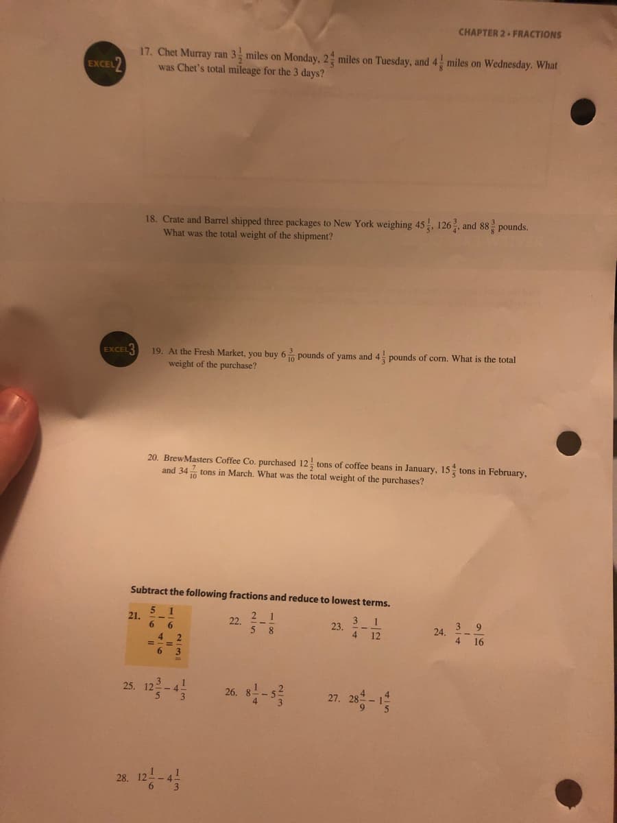 CHAPTER 2 FRACTIONS
17. Chet Murray ran 3 miles on Monday, 2 miles on Tuesday, and 4 miles on Wednesday. What
was Chet's total mileage for the 3 days?
EXCEL2
18. Crate and Barrel shipped three packages to New York weighing 45, 126, and 88 pounds.
What was the total weight of the shipment?
EXCEL
19. At the Fresh Market, you buy 6 pounds of yams and 4 pounds of corn. What is the total
weight of the purchase?
20. BrewMasters Coffee Co. purchased 12 tons of coffee beans in January, 15 tons in February,
and 34 tons in March. What was the total weight of the purchases?
Subtract the following fractions and reduce to lowest terms.
1
21.
6.
3
23.
4
1
12
22.
3 9
24.
4 16
4
=-=
27. 20-
25.
26.
28.
