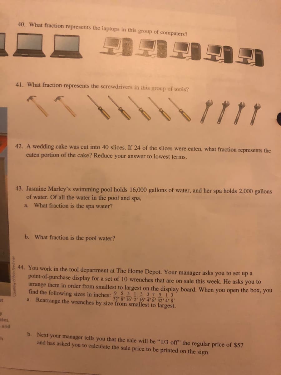 40. What fraction represents the laptops in this group of computers?
41. What fraction represents the screwdrivers in this group of tools?
11
42. A wedding cake was cut into 40 slices. If 24 of the slices were eaten, what fraction represents the
eaten portion of the cake? Reduce your answer to lowest terms.
43. Jasmine Marley's swimming pool holds 16,000 gallons of water, and her spa holds 2,000 gallons
of water. Of all the water in the pool and spa,
a. What fraction is the spa water?
b. What fraction is the pool water?
44. You work in the tool department at The Home Depot. Your manager asks you to set up a
point-of-purchase display for a set of 10 wrenches that are on sale this week. He asks you to
arrange them in order from smallest to largest on the display board. When you open the box, you
find the following sizes in inches: 16' 2' 16' 4' 8' 32' 4' 8
a. Rearrange the wrenches by size from smallest to largest.
95513 37 513
st
ates,
- and
b. Next your manager tells you that the sale will be "1/3 off" the regular price of $57
and has asked you to calculate the sale price to be printed on the sign.
Courtesy of Bob Brechner
