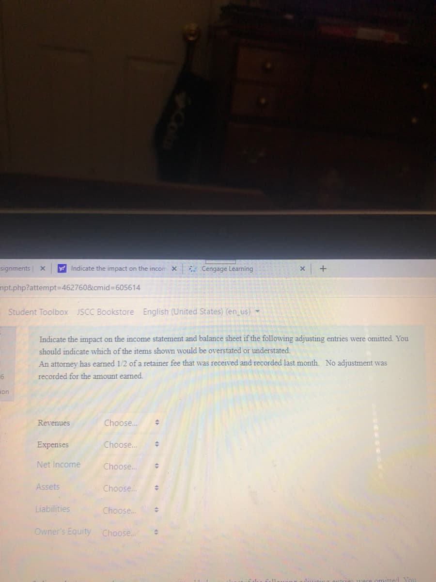 signments x
y Indicate the impact on the incom X
* Cengage Learning
mpt.php?attempt3D462760&cmid%3D605614
Student Toolbox JSCC Bookstore English (United States) (en_us) -
Indicate the impact on the income statement and balance sheet if the following adjusting entries were omitted. You
should indicate which of the items shown would be overstated or understated.
An attorney has earned 1/2 of a retainer fee that was received and recorded last month. No adjustment was
recorded for the amount earned.
von
Revenues
Choose...
Expenses
Choose..
Net Income
Choose.
Assets
Choose..
Liabilities
Choose...
Owner's Equity
Choose.
