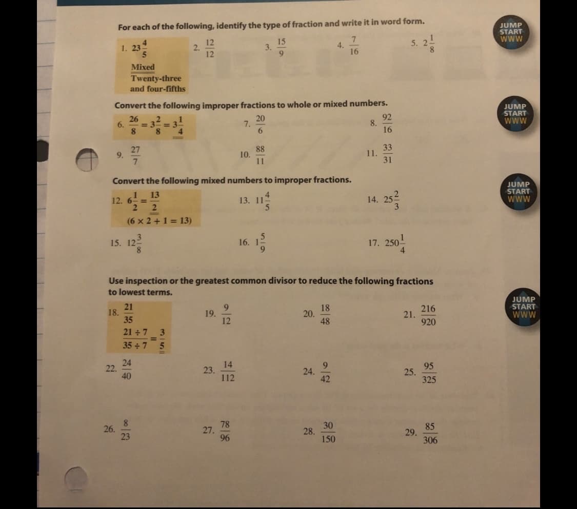JUMP
START
Www
For each of the following, identify the type of fraction and write it in word form.
4.
1. 23
12
2.
12
15
3.
5.
4.
16
Mixed
Twenty-three
and four-fifths
Convert the following improper fractions to whole or mixed numbers.
26
= 3== 3
8.
20
7.
6.
92
8.
16
JUMP
START
Www
6.
8.
4
27
9.
7.
88
10.
11
33
11.
31
Convert the following mixed numbers to improper fractions.
JUMP
START
www
13
12. 6- =
2 2
4
13. 11-
14. 25
(6 x 2 +1 = 13)
15. 12
8.
16.
9.
17. 250-
4.
Use inspection or the greatest common divisor to reduce the following fractions
to lowest terms.
21
18.
35
18
20.
48
216
21.
920
JUMP
START
Www
19.
12
21 + 7
35 7 5
24
22.
40
14
23.
112
9.
24.
42
95
25.
325
8.
26.
23
78
27.
96
30
28.
150
85
29.
306
