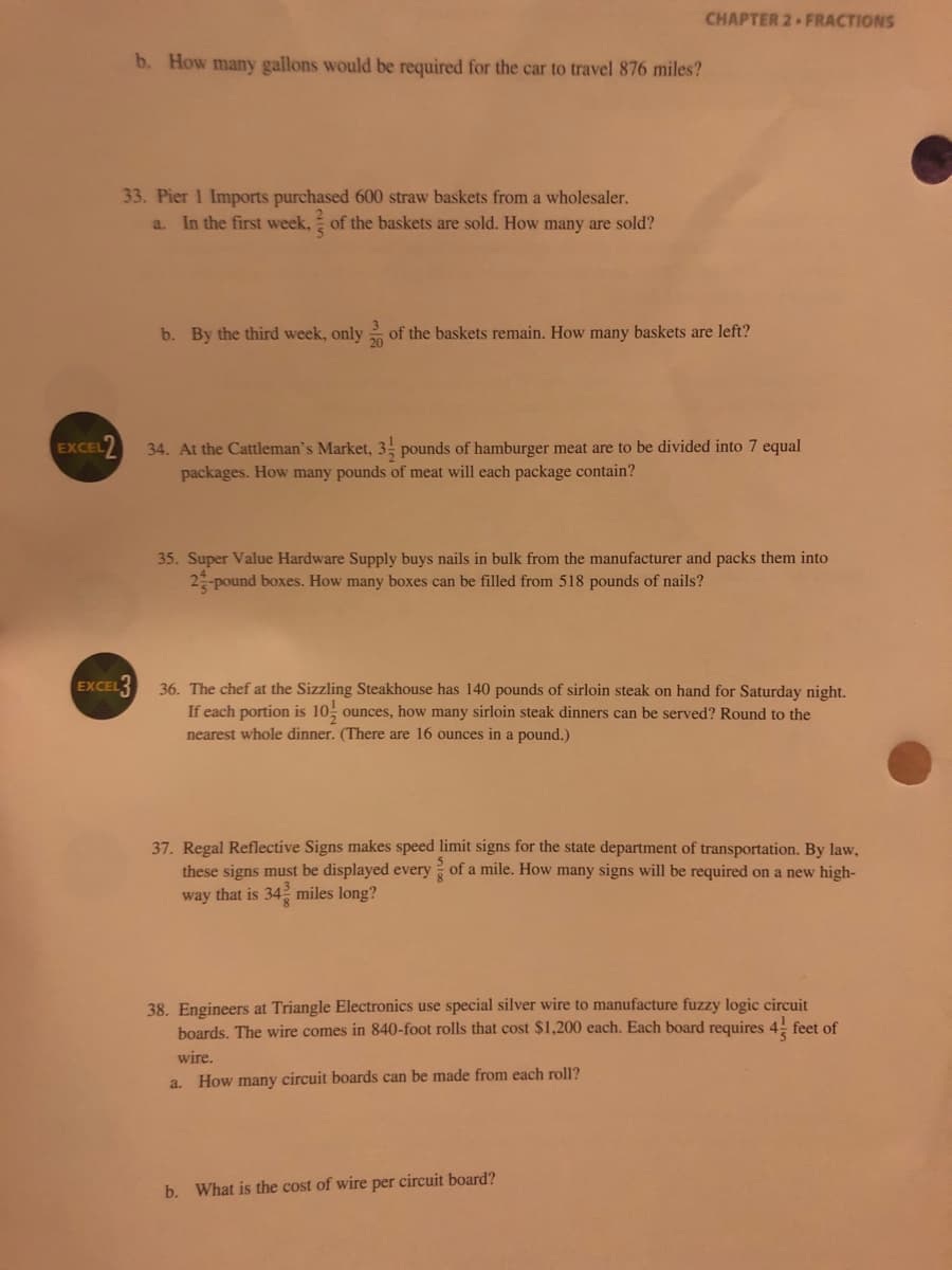 CHAPTER 2 FRACTIONS
b. How many gallons would be required for the car to travel 876 miles?
33. Pier 1 Imports purchased 600 straw baskets from a wholesaler.
a. In the first week, of the baskets are sold. How many are sold?
b. By the third week, only of the baskets remain. How many baskets are left?
20
EXCEL2
34. At the Cattleman's Market, 3, pounds of hamburger meat are to be divided into 7 equal
packages. How many pounds of meat will each package contain?
35. Super Value Hardware Supply buys nails in bulk from the manufacturer and packs them into
2 pound boxes. How many boxes can be filled from 518 pounds of nails?
EXCEL3
36. The chef at the Sizzling Steakhouse has 140 pounds of sirloin steak on hand for Saturday night.
If each portion is 10; ounces, how many sirloin steak dinners can be served? Round to the
nearest whole dinner. (There are 16 ounces in a pound.)
37. Regal Reflective Signs makes speed limit signs for the state department of transportation. By law,
these signs must be displayed every of a mile. How many signs will be required on a new high-
way that is 34 miles long?
38. Engineers at Triangle Electronics use special silver wire to manufacture fuzzy logic circuit
boards. The wire comes in 840-foot rolls that cost $1,200 each. Each board requires 4! feet of
wire.
a. How many circuit boards can be made from each roll?
b. What is the cost of wire per circuit board?
