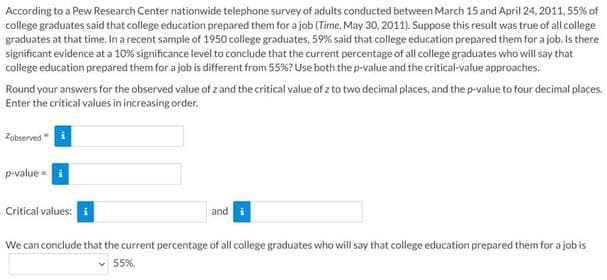 According to a Pew Research Center nationwide telephone survey of adults conducted between March 15 and April 24, 2011, 55% of
college graduates said that college education prepared them for a job (Time, May 30, 2011). Suppose this result was true of all college
graduates at that time. In a recent sample of 1950 college graduates, 59% said that college education prepared them for a job. Is there
significant evidence at a 10% significance level to conclude that the current percentage of all college graduates who will say that
college education prepared them for a job is different from 55%? Use both the p-value and the critical-value approaches.
Round your answers for the observed value of z and the critical value of z to two decimal places, and the p-value to four decimal places.
Enter the critical values in increasing order.
Zobserved
p-value -
Critical values:
and
We can conclude that the current percentage of all college graduates who will say that college education prepared them for a job is
v 55%.
