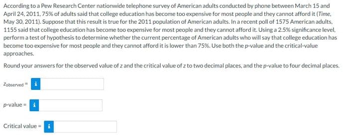 According to a Pew Research Center nationwide telephone survey of American adults conducted by phone between March 15 and
April 24, 2011, 75% of adults said that college education has become too expensive for most people and they cannot afford it (Time,
May 30, 2011). Suppose that this result is true for the 2011 population of American adults. In a recent poll of 1575 American adults,
1155 said that college education has become too expensive for most people and they cannot afford it. Using a 2.5% significance level,
perform a test of hypothesis to determine whether the current percentage of American adults who will say that college education has
become too expensive for most people and they cannot afford it is lower than 75%. Use both the p-value and the critical-value
approaches.
Round your answers for the observed value of z and the critical value of z to two decimal places, and the p-value to four decimal places.
Zobserved
p-value = i
Critical value =
