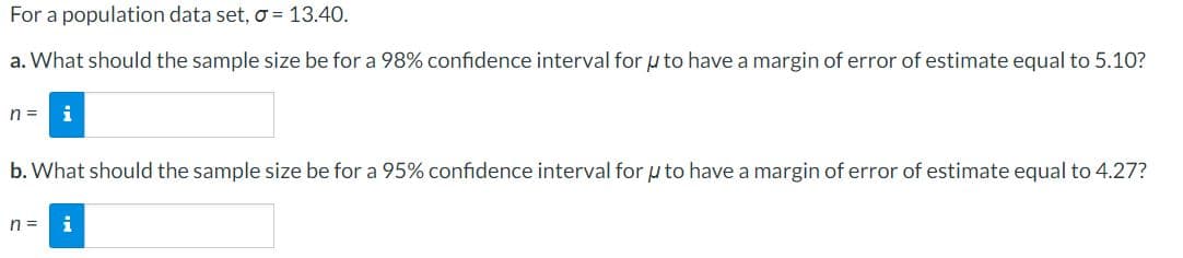 For a population data set, o =13.40.
a. What should the sample size be for a 98% confidence interval for u to have a margin of error of estimate equal to 5.10?
n =
i
b. What should the sample size be for a 95% confidence interval for u to have a margin of error of estimate equal to 4.27?
n =
i
