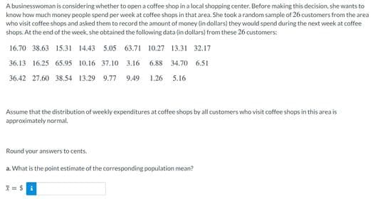 A businesswoman is considering whether to open a coffee shop in a local shopping center. Before making this decision, she wants to
know how much money people spend per week at coffee shops in that area. She took a random sample of 26 customers from the area
who visit coffee shops and asked them to record the amount of money (in dollars) they would spend during the next week at coffee
shops. At the end of the week, she obtained the following data (in dollars) from these 26 customers:
16.70 38.63 15.31 14.43 5.05 63.71 10.27 13.31 32.17
36.13 16.25 65.95 10.16 37.10 3.16 6.88 34.70 6.51
36.42 27.60 38,54 13.29 9.77
9.49
1.26 5.16
Assume that the distribution of weekly expenditures at coffee shops by all customers who visit coffee shops in this area is
approximately normal.
Round your answers to cents.
a. What is the point estimate of the corresponding population mean?
= S i
