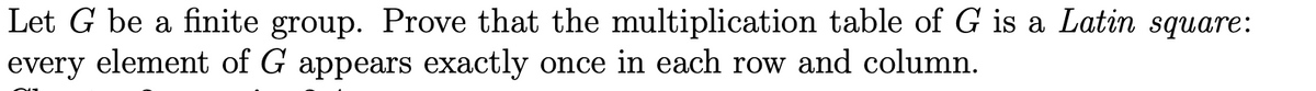 Let G be a finite group. Prove that the multiplication table of G is a Latin square:
every element of G appears exactly once in each row and column.