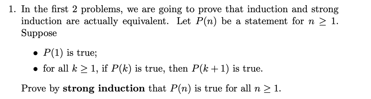 1. In the first 2 problems, we are going to prove that induction and strong
induction are actually equivalent. Let P(n) be a statement for n ≥ 1.
Suppose
● P(1) is true;
• for all k ≥ 1, if P(k) is true, then P(k+ 1) is true.
Prove by strong induction that P(n) is true for all n ≥ 1.