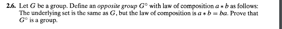 2.6. Let G be a group. Define an opposite group Gº with law of composition a * b as follows:
The underlying set is the same as G, but the law of composition is a * b = ba. Prove that
Go is a group.