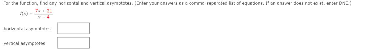 For the function, find any horizontal and vertical asymptotes. (Enter your answers as a comma-separated list of equations. If an answer does not exist, enter DNE.)
7x + 21
f(x) =
X - 4
horizontal asymptotes
vertical asymptotes
