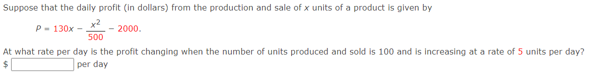 Suppose that the daily profit (in dollars) from the production and sale of x units of a product is given by
x2
P = 130x -
500
2000.
At what rate per day is the profit changing when the number of units produced and sold is 100 and is increasing at a rate of 5 units per day?
per day
