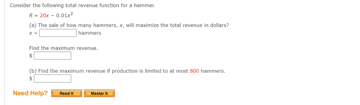 Consider the following total revenue function for a hammer.
R = 20x – 0.01x2
(a) The sale of how many hammers, x, will maximize the total revenue in dollars?
X =
hammers
Find the maximum revenue.
$
(b) Find the maximum revenue if production is limited to at most 800 hammers.
$
Need Help?
Read It
Master It
