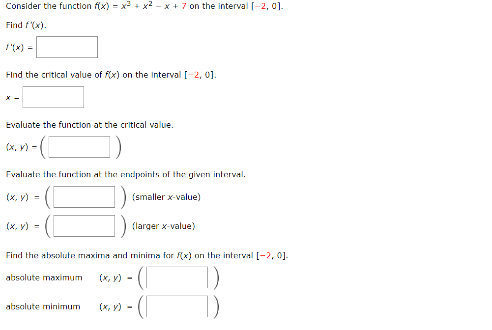 Consider the function f(x) = x3 + x2 – x + 7 on the interval [-2, 0].
Find f'(x).
f'(x) =
Find the critical value of f(x) on the interval [-2, 0].
X =
Evaluate the function at the critical value.
(х, у) %3
Evaluate the function at the endpoints of the given interval.
(х, у) %3D
(smaller x-value)
(х, у) %3
(larger x-value)
Find the absolute maxima and minima for f(x) on the interval [-2, 0].
absolute maximum
(х, у) %3D
absolute minimum
(х, у) %3D
