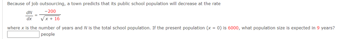Because of job outsourcing, a town predicts that its public school population will decrease at the rate
dN
-200
dx
Vx + 16
where x is the number of years and N is the total school population. If the present population (x = 0) is 6000, what population size is expected in 9 years?
реople
