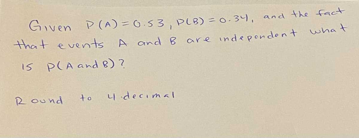 Given P(A) = 0.53, PLB) = 0.34, and the fact
that events
A and B
are independent what
IS P(A and B) ?
R ound
to
4decimal
