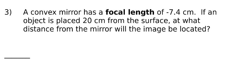 A convex mirror has a focal length of -7.4 cm. If an
object is placed 20 cm from the surface, at what
distance from the mirror will the image be located?
3)
