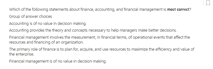 Which of the following statements about finance, accounting, and financial management is most correct?
Group of answer choices
Accounting is of no value in decision making.
Accounting provides the theory and concepts necessary to help managers make better decisions.
Financial management involves the measurement, in financial terms, of operational events that affect the
resources and financing of an organization.
The primary role of finance is to plan for, acquire, and use resources to maximize the efficiency and value of
the enterprise.
Financial management is of no value in decision making.
0