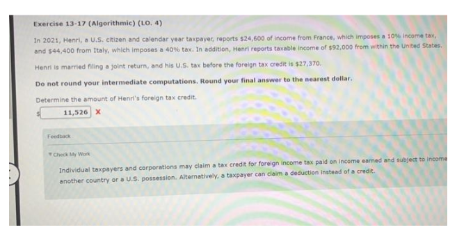 Exercise 13-17 (Algorithmic) (LO. 4)
In 2021, Henri, a U.S. citizen and calendar year taxpayer, reports $24,600 of income from France, which imposes a 10% income tax,
and $44,400 from Italy, which imposes a 40 % tax. In addition, Henri reports taxable income of $92,000 from within the United States.
Henri is married filing a joint return, and his U.S. tax before the foreign tax credit is $27,370.
Do not round your intermediate computations. Round your final answer to the nearest dollar.
Determine the amount of Henri's foreign tax credit.
11,526 X
Feedback
Check My Work
earned and subject to Income
Individual taxpayers and corporations may claim a tax credit for foreign income tax paid on incom
another country or a U.S. possession. Alternatively, a taxpayer can claim a deduction instead of a credit.