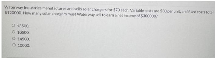 Waterway Industries manufactures and sells solar chargers for $70 each. Variable costs are $30 per unit, and fixed costs total
$120000. How many solar chargers must Waterway sell to earn a net income of $300000?
O 13500.
O 10500.
O 14500.
O 10000.