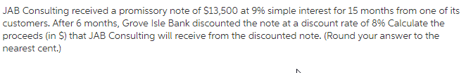 JAB Consulting received a promissory note of $13,500 at 9% simple interest for 15 months from one of its
customers. After 6 months, Grove Isle Bank discounted the note at a discount rate of 8% Calculate the
proceeds (in $) that JAB Consulting will receive from the discounted note. (Round your answer to the
nearest cent.)

