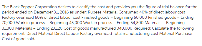 The Black Pepper Corporation desires to classify the cost and provides you the figure of trial balance for the
period ended on December 31, 2016 as under: Rupees Material Consumed 40% of direct labour cost
Factory overhead 60% of direct labour cost Finished goods – Beginning 50,000 Finished goods – Ending
70,000 Work in process - Beginning 45,000 Work in process - Ending 54,800 Materials - Beginning
31,300 Materials - Ending 23,120 Cost of goods manufactured 340,000 Required: Calculate the following
requirement. Direct Material Direct Labour Factory overhead Total manufacturing cost Material Purchase
Cost of good sold.
