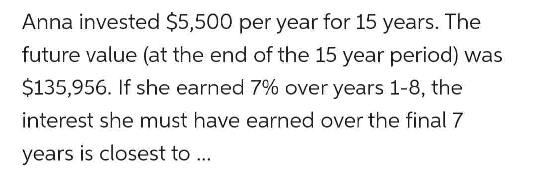 Anna invested $5,500 per year for 15 years. The
future value (at the end of the 15 year period) was
$135,956. If she earned 7% over years 1-8, the
interest she must have earned over the final 7
years is closest to ...
