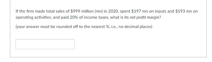 If the firm made total sales of $999 million (mn) in 2020, spent $197 mn on inputs and $193 mn on
operating activities, and paid 20% of income taxes, what is its net profit margin?
(your answer must be rounded off to the nearest %, i.e., no decimal places)
