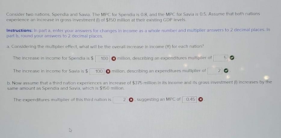 Consider two nations, Spendia and Savia. The MPC for Spendia is 0.8, and the MPC for Savia is 0.5. Assume that both nations
experience an increase in gross investment (1) of $150 million at their existing GDP levels.
Instructions: In part a, enter your answers for changes in income as a whole number and multiplier answers to 2 decimal places. In
part b, round your answers to 2 decimal places.
a. Considering the multiplier effect, what will be the overall increase in income (Y) for each nation?
The increase in income for Spendia is $
100
million, describing an expenditures multiplier of
The increase in income for Savia is $
100
million, describing an expenditures multiplier of
b. Now assume that a third nation experiences an increase of $375 million in its income and its gross investment (I) increases by the
same amount as Spendia and Savia, which is $150 million.
The expenditures multiplier of this third nation is
suggesting an MPC of 0.45
