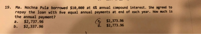 19. Ma. Nochna Pula borrowed $10,000 at 6% annual compound interest. She agreed to
repay the loan with five equal annual payments at end of each year. How much is
the annual payment?
$2,737.96
b.
G $2,373.96
$2,773.96
a.
$2,337.96
