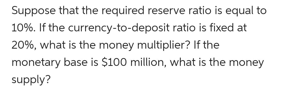 Suppose that the required reserve ratio is equal to
10%. If the currency-to-deposit ratio is fixed at
20%, what is the money multiplier? If the
monetary base is $100 million, what is the money
supply?
