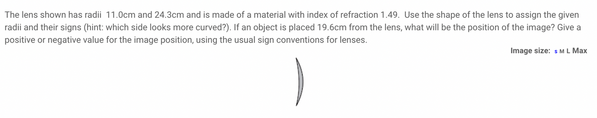 The lens shown has radii 11.0cm and 24.3cm and is made of a material with index of refraction 1.49. Use the shape of the lens to assign the given
radii and their signs (hint: which side looks more curved?). If an object is placed 19.6cm from the lens, what will be the position of the image? Give a
positive or negative value for the image position, using the usual sign conventions for lenses.
Image size: S M L Max