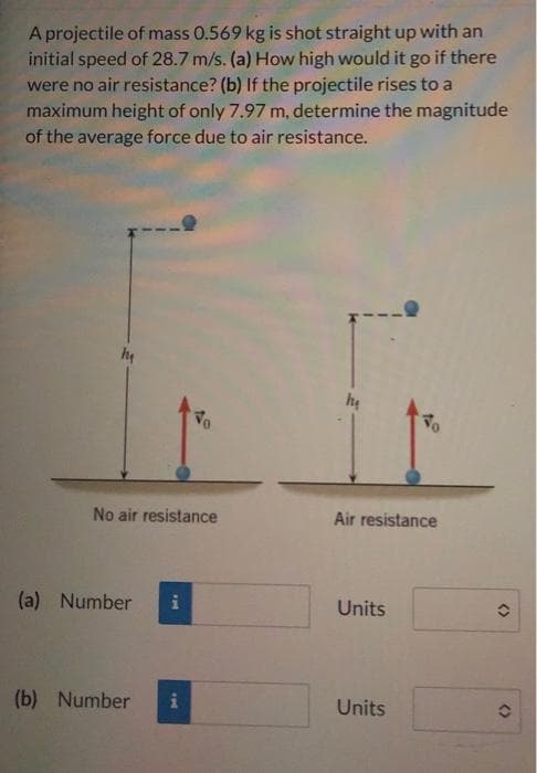 A projectile of mass 0.569 kg is shot straight up with an
initial speed of 28.7 m/s. (a) How high would it go if there
were no air resistance? (b) If the projectile rises to a
maximum height of only 7.97 m, determine the magnitude
of the average force due to air resistance.
m
No air resistance
(a) Number i
Vo
(b) Number i
hu
Air resistance
Units
To
Units