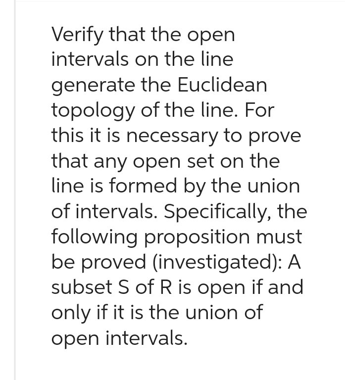 Verify that the open
intervals on the line
generate the Euclidean
topology of the line. For
this it is necessary to prove
that any open set on the
line is formed by the union
of intervals. Specifically, the
following proposition must
be proved (investigated): A
subset S of R is open if and
only if it is the union of
open intervals.