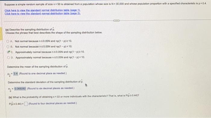 Suppose a simple random sample of size n = 50 is obtained from a population whose size is N= 30,000 and whose population proportion with a specified characteristic is p=0.4.
Click here to view the standard normal distribution table (page 1)
Click here to view the standard normal distribution table (page 2).
(a) Describe the sampling distribution of p
Choose the phrase that best describes the shape of the sampling distribution below.
OA. Not normal because n≤0.05N and np(1-P) 2 10.
B. Not normal because n≤0.05N and np(1-p) <10.
C. Approximately normal because ns0.05N and np(1-p)2 10.
OD. Approximately normal because ns0.05N and np(1-p) < 10.
Determine the mean of the sampling distribution of p
HA=0.4 (Round to one decimal place as needed.)
Determine the standard deviation of the sampling distribution of p
d.= 0.069282 (Round to six decimal places as needed.)
P
(b) What is the probability of obtaining x 22 or more individuals with the characteristio? That is, what is P(p*0.44)?
Pp20.44)-(Round to four decimal places as needed.)