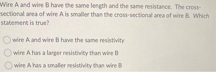 Wire A and wire B have the same length and the same resistance. The cross-
sectional area of wire A is smaller than the cross-sectional area of wire B. Which
statement is true?
wire A and wire B have the same resistivity
O wire A has a larger resistivity than wire B
O wire A has a smaller resistivity than wire B
