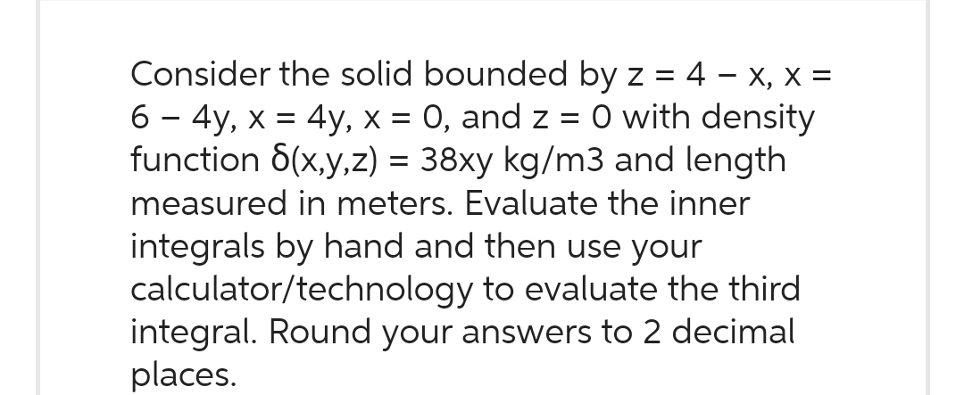Consider the solid bounded by z = 4 - x, X =
6 - 4y, x = 4y, x = 0, and z = 0 with density
function 6(x,y,z) = 38xy kg/m3 and length
measured in meters. Evaluate the inner
integrals by hand and then use your
calculator/technology to evaluate the third
integral. Round your answers to 2 decimal
places.