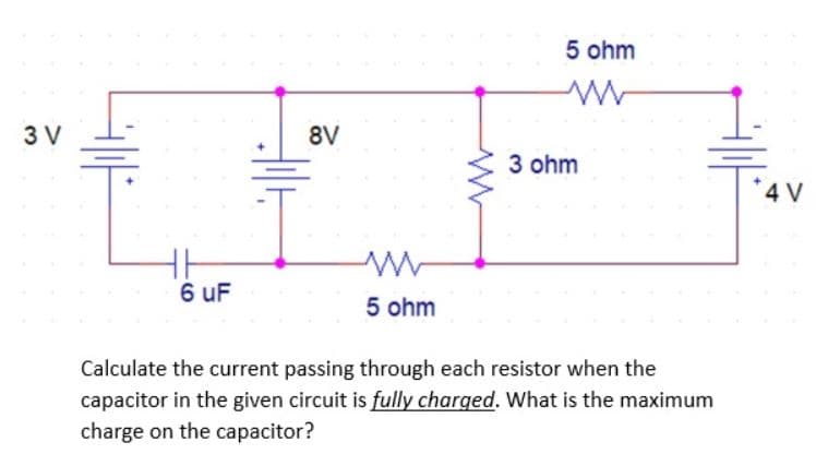 3 V
6 uF
HIH
8V
in
5 ohm
5 ohm
3 ohm
Calculate the current passing through each resistor when the
capacitor in the given circuit is fully charged. What is the maximum
charge on the capacitor?
4 V