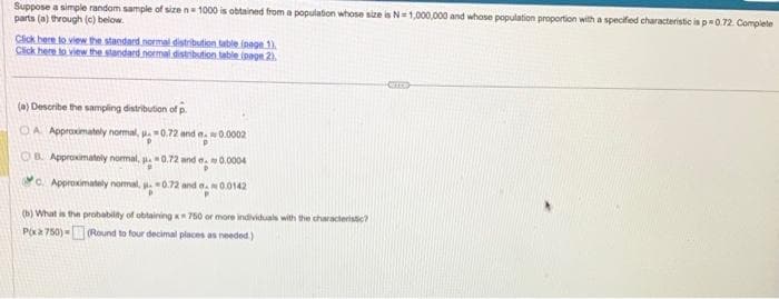 Suppose a simple random sample of size n 1000 is obtained from a population whose size is N=1,000,000 and whose population proportion with a specified characteristic is p=0.72. Complete
parts (a) through (c) below.
Click here to view the standard normal distribution table (page 1).
Click here to view the standard normal distribution table (page 2).
(a) Describe the sampling distribution of p
OA Approximately normal, 0.72 and a 0.0002
OB. Approximately normal, 0.72 and
C. Approximately normal, u.-0.72 and 0.0142
0.0004
(b) What is the probability of obtaining x 750 or more individuals with the characteristic?
P(xa 750)(Round to four decimal places as needed.)
em