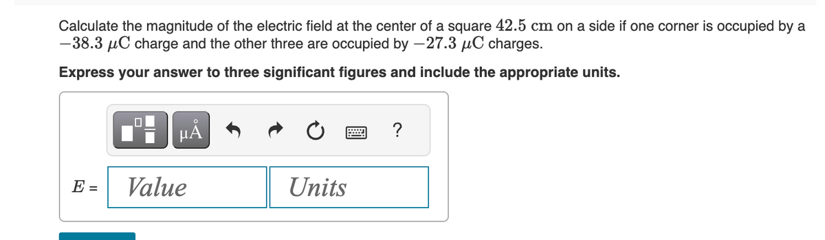 Calculate the magnitude of the electric field at the center of a square 42.5 cm on a side if one corner is occupied by a
-38.3 μC charge and the other three are occupied by -27.3 μC charges.
Express your answer to three significant figures and include the appropriate units.
E =
HÅ
Value
Units
?
