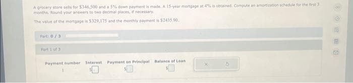 A grocery store sells for $346,500 and a 5% down payment is made. A 15-year mortgage at 4% is obtained Compute an amortization schedule for the first 3
months. Round your answers to two decimal places, if necessary.
The value of the mortgage is $329,175 and the monthly payment is $2435.90.
Part: 0/3
Part 1 of 3
Payment number Interest Payment on Principal Balance of Loan