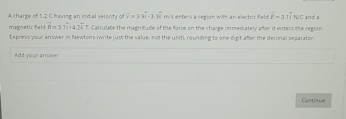 A charge of 1.2 C having an initial velocity of = 3.91+3.3 m/s enters a region with an electric field È = 3.1î N/C and a
magnetic field B = 3.71+4.2k T. Calculate the magnitude of the force on the charge immediately after it enters the region.
Express your answer in Newtons (write just the value, not the unit), rounding to one digit after the decimal separator.
Add your answer
Continue