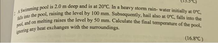 A Swimming pool is 2.0 m deep and is at 20°C. In a heavy storm rain- water initially at 0°C,
falls into the pool, raising the level by 100 mm. Subsequently, hail also at 0°C, falls into the
pool, and on melting raises the level by 50 mm. Calculate the final temperature of the pool,
ignoring any heat exchanges with the surroundings.
(16.8°C)