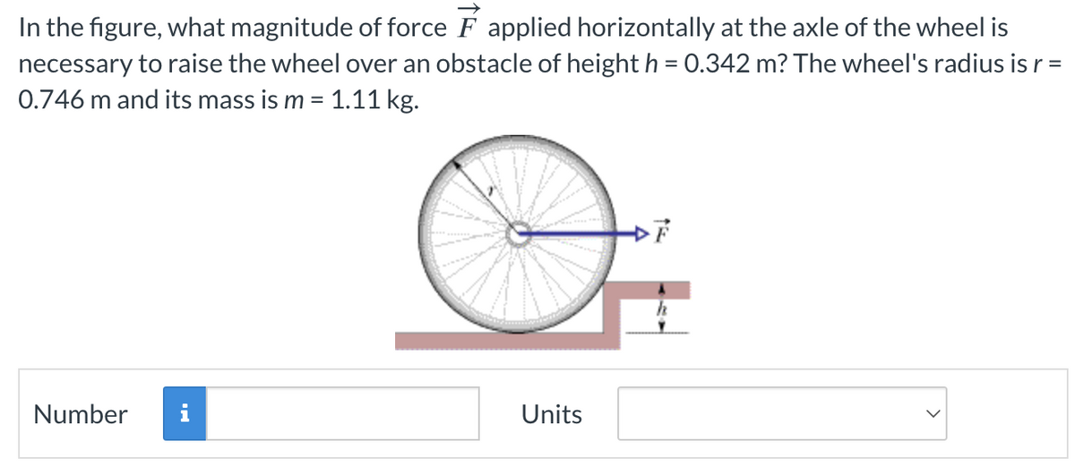 In the figure, what magnitude of force F applied horizontally at the axle of the wheel is
necessary to raise the wheel over an obstacle of height h = 0.342 m? The wheel's radius is r =
0.746 m and its mass is m = 1.11 kg.
Number i
Units