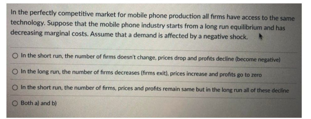 In the perfectly competitive market for mobile phone production all firms have access to the same
technology. Suppose that the mobile phone industry starts from a long run equilibrium and has
decreasing marginal costs. Assume that a demand is affected by a negative shock.
In the short run, the number of firms doesn't change, prices drop and profits decline (become negative)
In the long run, the number of firms decreases (firms exit), prices increase and profits go to zero
O In the short run, the number of firms, prices and profits remain same but in the long run all of these decline
O Both a) and b)