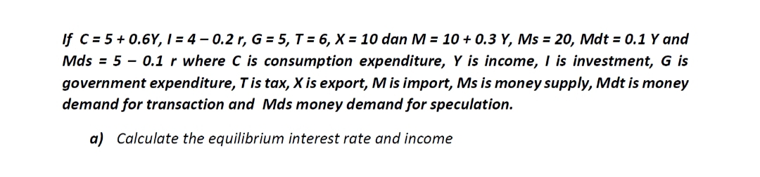If C= 5 +0.6Y, I=4-0.2 r, G = 5, T = 6, X = 10 dan M = 10 + 0.3 Y, Ms = 20, Mdt = 0.1 Y and
Mds = 50.1 r where C is consumption expenditure, Y is income, I is investment, G is
government expenditure, T is tax, X is export, M is import, Ms is money supply, Mdt is money
demand for transaction and Mds money demand for speculation.
a) Calculate the equilibrium interest rate and income