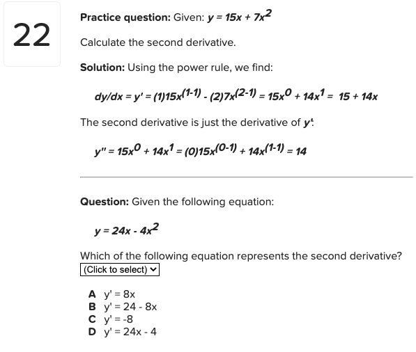 Practice question: Given: y = 15x + 7x2
22
Calculate the second derivative.
Solution: Using the power rule, we find:
dy/dx = y' = (1)15x(1-1) - (2)7x(2-1) = 15x° + 14x' = 15 + 14x
The second derivative is just the derivative of y!
y" = 15x° + 14x1 = (0)15x(0-1) + 14x(1-1) = 14
Question: Given the following equation:
y = 24x - 4x2
Which of the following equation represents the second derivative?
(Click to select) v
A y' = 8x
В у%3D24- 8х
c y' = -8
D y' = 24x - 4
