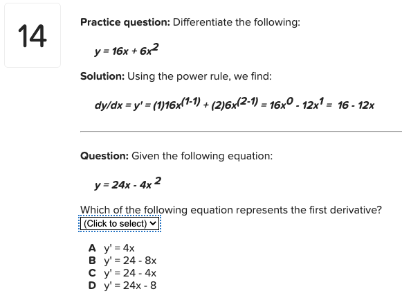 Practice question: Differentiate the following:
14
y = 16x + 6x2
Solution: Using the power rule, we find:
dy/dx = y' = (1)16x(1-1) + (2)6x(2-1) = 16x0 - 12x1 = 16 - 12x
Question: Given the following equation:
y = 24x - 4x 2
Which of the following equation represents the first derivative?
(Click to select) v
A y' = 4x
В у%3D24- 8х
су324-4х
D y' = 24x - 8
